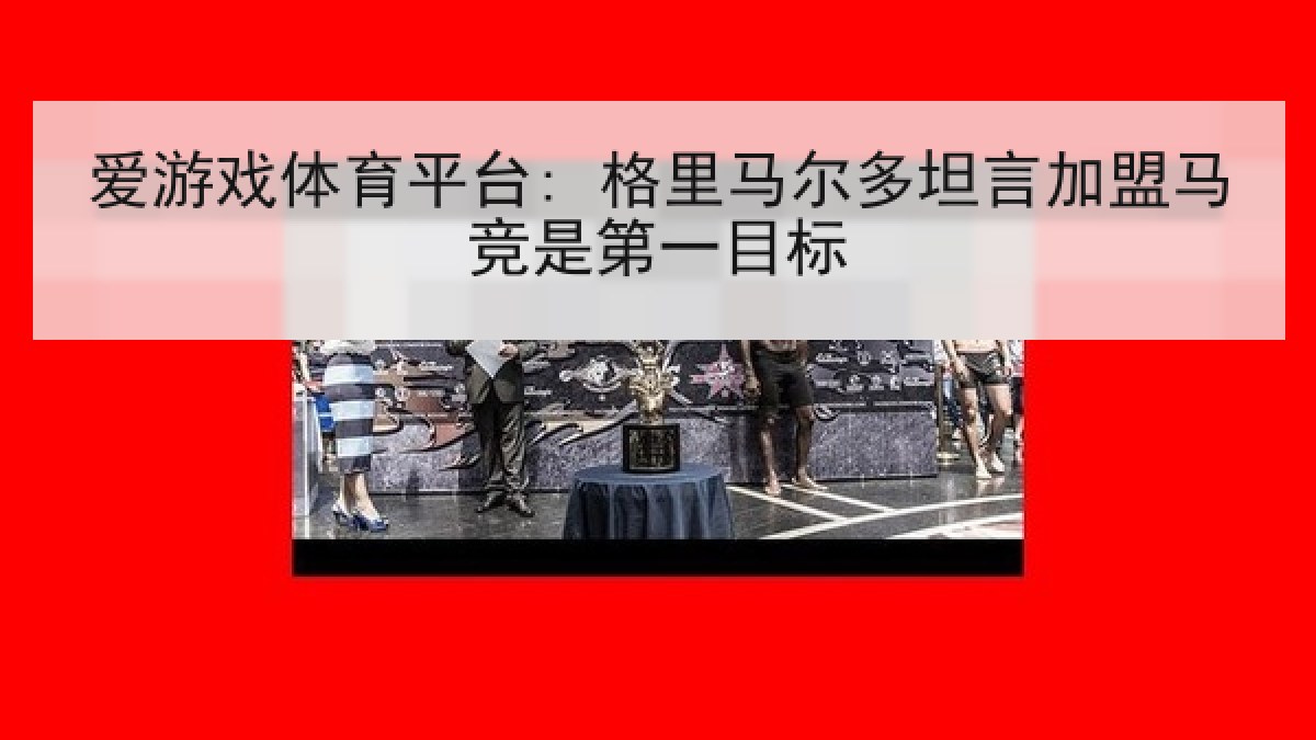 爱游戏体育平台: 格里马尔多坦言加盟马竞是第一目标