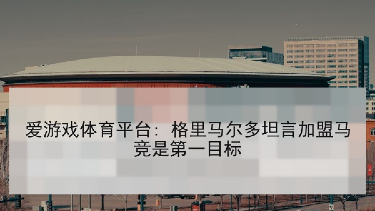 爱游戏体育平台: 格里马尔多坦言加盟马竞是第一目标