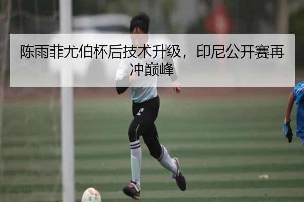 陈雨菲尤伯杯后技术升级，印尼公开赛再冲巅峰