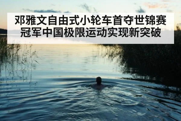 邓雅文自由式小轮车首夺世锦赛冠军中国极限运动实现新突破