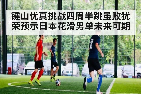 键山优真挑战四周半跳虽败犹荣预示日本花滑男单未来可期
